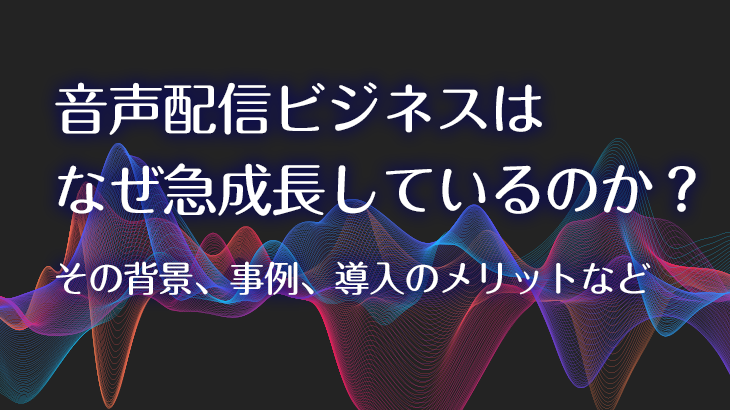 音声配信ビジネスはなぜ急成長しているのか？その背景、事例、導入のメリットなど